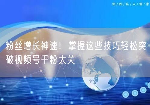粉丝增长神速！掌握这些技巧轻松突破视频号千粉大关