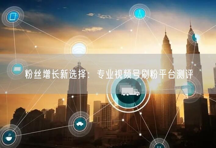 粉丝增长新选择:专业视频号刷粉平台测评