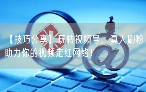 【技巧分享】玩转视频号，真人刷粉助力你的视频走红网络！
