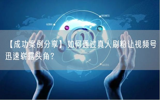 【成功案例分享】如何通过真人刷粉让视频号迅速崭露头角？