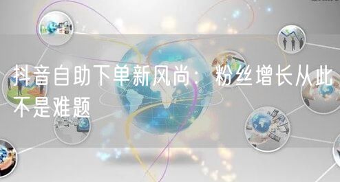 抖音自助下单新风尚：粉丝增长从此不是难题
