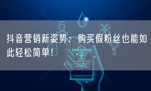 抖音营销新姿势：购买假粉丝也能如此轻松简单！