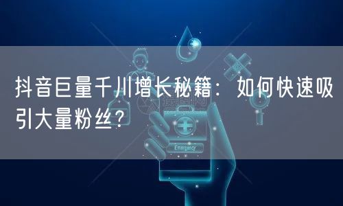 抖音巨量千川增长秘籍：如何快速吸引大量粉丝？