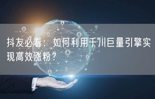 抖友必看：如何利用千川巨量引擎实现高效涨粉？