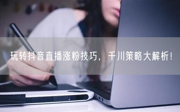 玩转抖音直播涨粉技巧，千川策略大解析！