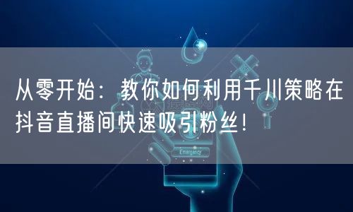 从零开始：教你如何利用千川策略在抖音直播间快速吸引粉丝！