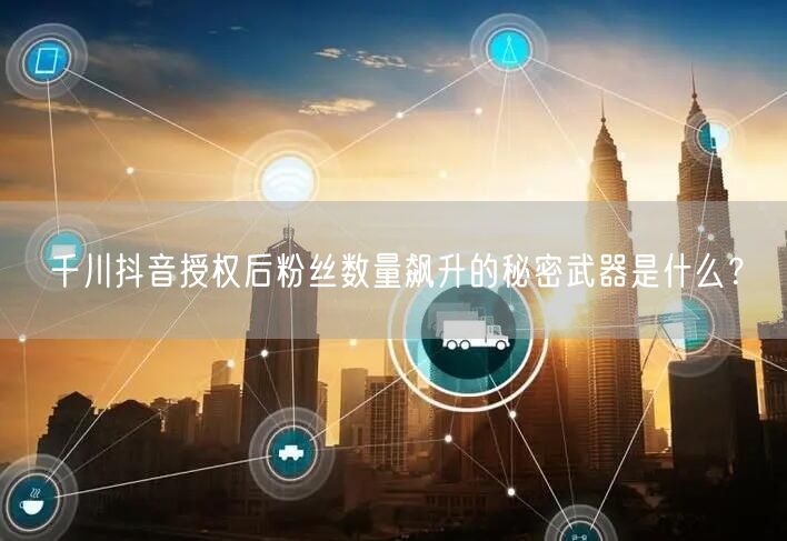 千川抖音授权后粉丝数量飙升的秘密武器是什么？