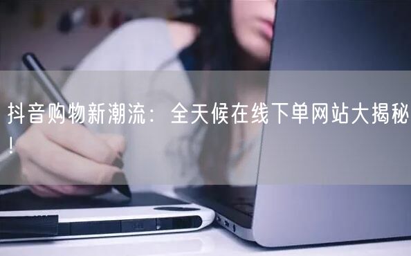 抖音购物新潮流：全天候在线下单网站大揭秘！