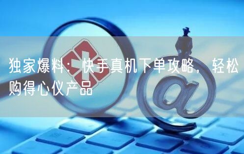 独家爆料：快手真机下单攻略，轻松购得心仪
