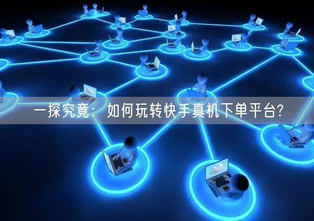 一探究竟：如何玩转快手真机下单平台?